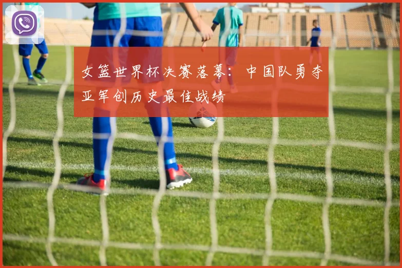 女篮世界杯决赛落幕：中国队勇夺亚军创历史最佳战绩